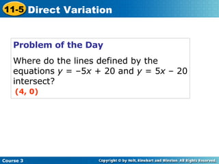 Problem of the Day Where do the lines defined by the equations  y  = –5 x  + 20 and  y  = 5 x  – 20 intersect? (4, 0) Course 3 11-5 Direct Variation 