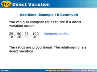 You can also compare ratios to see if a direct variation occurs. The ratios are proportional. The relationship is a direct variation. = = = Compare ratios.  Additional Example 1B Continued 25 10 50 20 75 30 100 40 Course 3 11-5 Direct Variation 