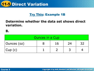 Determine whether the data set shows direct variation. B. Try This : Example 1B Cup (c) Ounces (oz) 4 3 2 1 32 24 16 8 Ounces in a Cup Course 3 11-5 Direct Variation 
