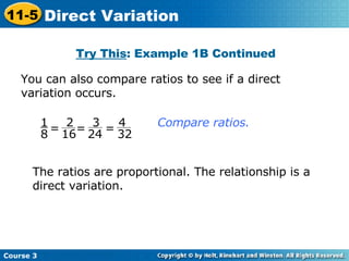 You can also compare ratios to see if a direct variation occurs. Try This : Example 1B Continued The ratios are proportional. The relationship is a direct variation. Compare ratios.  Course 3 11-5 Direct Variation = 1 8 = = 2 16 3 24 4 32 