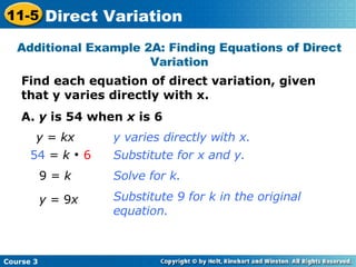Find each equation of direct variation, given that y varies directly with x. A.  y  is 54 when  x  is 6 Additional Example 2A: Finding Equations of Direct Variation y  =  kx 54  =  k      6 9 =  k y  = 9 x y varies directly with x. Substitute for x and y. Solve for k. Substitute 9 for k in the original equation. Course 3 11-5 Direct Variation 