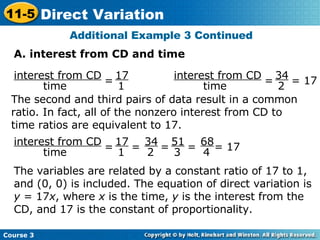 Additional Example 3 Continued A. interest from CD and time The second and third pairs of data result in a common ratio. In fact, all of the nonzero interest from CD to time ratios are equivalent to 17. The variables are related by a constant ratio of 17 to 1, and (0, 0) is included. The equation of direct variation is  y  = 17 x , where  x  is the time,  y  is the interest from the CD, and 17 is the constant of proportionality. interest from CD time = 17 1 interest from CD time =  = 17 34 2 =  =  = 17 interest from CD time =  =  17 1 34 2 51 3 68 4 Course 3 11-5 Direct Variation 