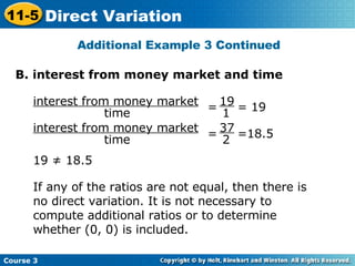 Additional Example 3 Continued B. interest from money market and time 19 ≠ 18.5 If any of the ratios are not equal, then there is no direct variation. It is not necessary to compute additional ratios or to determine whether (0, 0) is included. interest from money market time =  = 19  19 1 interest from money market time =  =18.5  37 2 Course 3 11-5 Direct Variation 