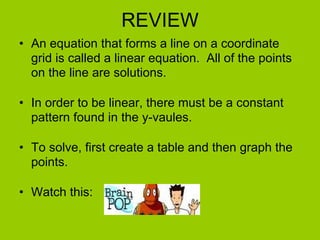 REVIEW An equation that forms a line on a coordinate grid is called a linear equation.  All of the points on the line are solutions. In order to be linear, there must be a constant pattern found in the y-vaules. To solve, first create a table and then graph the points. Watch this: 