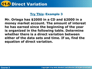Mr. Ortega has $2000 in a CD and $2000 in a money market account. The amount of interest he has earned since the beginning of the year is organized in the following table. Determine whether there is a direct variation between either of the data sets and time. If so, find the equation of direct variation. Try This : Example 3 Course 3 11-5 Direct Variation 