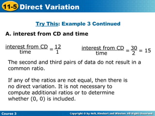 Try This : Example 3 Continued The second and third pairs of data do not result in a common ratio. If any of the ratios are not equal, then there is no direct variation. It is not necessary to compute additional ratios or to determine whether (0, 0) is included. A. interest from CD and time interest from CD time = 12 1 interest from CD time =  = 15 30 2 Course 3 11-5 Direct Variation 