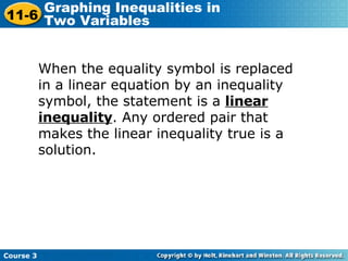 When the equality symbol is replaced in a linear equation by an inequality symbol, the statement is a  linear inequality . Any ordered pair that makes the linear inequality true is a solution.  Course 3 11-6 Graphing Inequalities in  Two Variables 