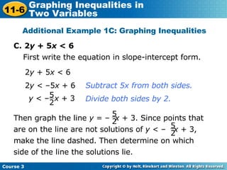 C. 2 y  + 5 x  < 6 Additional Example 1C: Graphing Inequalities First write the equation in slope-intercept form. 2 y  < –5 x  + 6  2 y  + 5 x  < 6 Subtract 5x from both sides. Divide both sides by 2. y  < –  x  + 3 5 2 Then graph the line  y  = –  x  + 3. Since points that are on the line are not solutions of  y  < –  x  + 3, make the line dashed. Then determine on which side of the line the solutions lie. 5 2 5 2 Course 3 11-6 Graphing Inequalities in  Two Variables 