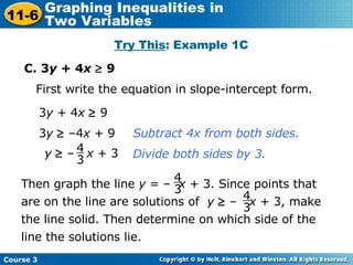 C. 3 y  + 4 x     9 Try This : Example 1C First write the equation in slope-intercept form. 3 y     –4 x  + 9  3 y  + 4 x     9 Subtract 4x from both sides. Divide both sides by 3. y     –  x  + 3 4 3 4 3 Then graph the line  y  = –  x  + 3. Since points that are on the line are solutions of  y     –  x  + 3, make the line solid. Then determine on which side of the line the solutions lie. 4 3 Course 3 11-6 Graphing Inequalities in  Two Variables 