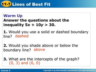 Warm Up Answer the questions about the inequality 5 x  + 10 y  > 30. 1.  Would you use a solid or dashed boundary line? 2.  Would you shade above or below the boundary line? 3.  What are the intercepts of the graph? dashed above (0, 3) and (6, 0) Course 3 11-7 Lines of Best Fit 