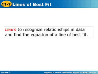 Learn  to recognize relationships in data and find the equation of a line of best fit.   Course 3 11-7 Lines of Best Fit 