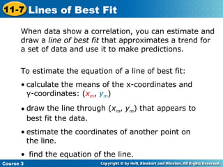 When data show a correlation, you can estimate and draw a  line of best fit  that approximates a trend for a set of data and use it to make predictions. To estimate the equation of a line of best fit: calculate the means of the x-coordinates and y-coordinates: ( x m ,  y m ) draw the line through ( x m ,  y m ) that appears to best fit the data. estimate the coordinates of another point on the line. find the equation of the line. Course 3 11-7 Lines of Best Fit 