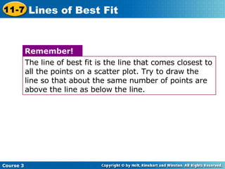 Course 3 11-7 Lines of Best Fit The line of best fit is the line that comes closest to all the points on a scatter plot. Try to draw the line so that about the same number of points are above the line as below the line. Remember! 