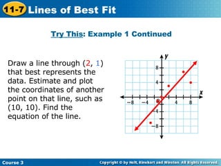 Try This : Example 1 Continued Draw a line through ( 2 ,  1 ) that best represents the data. Estimate and plot the coordinates of another point on that line, such as (10, 10). Find the equation of the line.  Course 3 11-7 Lines of Best Fit 