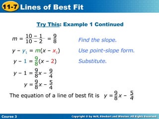 Find the slope. y  –  y 1  =  m ( x  –  x 1 ) Use point-slope form. Substitute. Try This : Example 1 Continued Course 3 11-7 Lines of Best Fit y  –  1  =  ( x  –  2 ) 9 8 y  – 1 =  x  – 9 8 9 4 The equation of a line of best fit is  . y  =  x  – 9 8 5 4 m  =  =  10 – 1  10 – 2 9 8 y  =  x  – 9 8 5 4 