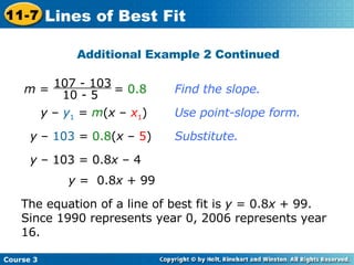 Find the slope. y  –  y 1  =  m ( x  –  x 1 ) Use point-slope form. y  –  103  =  0.8 ( x  –  5 ) Substitute. y  – 103 = 0.8 x  – 4 y  =  0.8 x  + 99 The equation of a line of best fit is  y  = 0.8 x  + 99. Since 1990 represents year 0, 2006 represents year 16. Additional Example 2 Continued Course 3 11-7 Lines of Best Fit m  =  =  0.8  107 - 103 10 - 5 