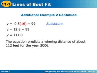 Substitute. y  = 12.8 + 99 y  =  0.8 (16)  + 99 The equation predicts a winning distance of about 112 feet for the year 2006. y  = 111.8 Additional Example 2 Continued Course 3 11-7 Lines of Best Fit 