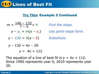 Find the slope. y  –  y 1  =  m ( x  –  x 1 ) Use point-slope form. y  –  132  =  4 ( x  –  5 ) Substitute. y  – 132 = 4 x  – 20 y  =  4 x  + 112 The equation of a line of best fit is  y  = 4 x  + 112. Since 1990 represents year 0, 2010 represents year 20. Try This : Example 2 Continued Course 3 11-7 Lines of Best Fit m  =  =  4  140 – 132 7 – 5 