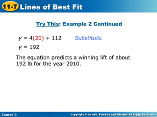 Substitute. y  = 192 y  = 4 (20)  + 112 The equation predicts a winning lift of about 192 lb for the year 2010. Try This : Example 2 Continued Course 3 11-7 Lines of Best Fit 