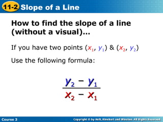 How to find the slope of a line (without a visual)… If you have two points ( x 1 ,  y 1 ) & ( x 2 ,  y 2 )  Use the following formula: y 2   –   y 1   x 2   –   x 1   Course 3 11-2 Slope of a Line 