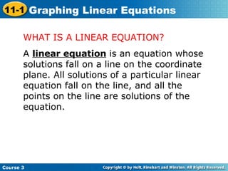 WHAT IS A LINEAR EQUATION? A  linear equation  is an equation whose solutions fall on a line on the coordinate plane. All solutions of a particular linear equation fall on the line, and all the points on the line are solutions of the equation.  Course 3 11-1 Graphing Linear Equations 