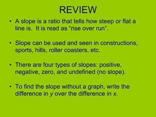 REVIEW A slope is a ratio that tells how steep or flat a line is.  It is read as “rise over run”. Slope can be used and seen in constructions, sports, hills, roller coasters, etc. There are four types of slopes: positive, negative, zero, and undefined (no slope). To find the slope without a graph, write the difference in  y  over the difference in  x . 