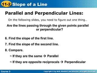 Parallel and Perpendicular Lines: On the following slides, you need to figure out one thing… Are the lines passing through the given points parallel or perpendicular? Find the slope of the first line. Find the slope of the second line. Compare. ~ If they are the same    Parallel ~ If they are opposite reciprocals    Perpendicular Course 3 11-2 Slope of a Line 