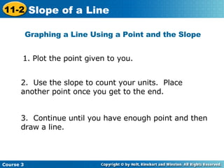 Graphing a Line Using a Point and the Slope 2.  Use the slope to count your units.  Place another point once you get to the end. 3.  Continue until you have enough point and then draw a line. 1. Plot the point given to you.  Course 3 11-2 Slope of a Line 