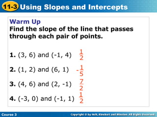 Warm Up Find the slope of the line that passes through each pair of points. 1.  (3, 6) and (-1, 4) 2.  (1, 2) and (6, 1) 3.  (4, 6) and (2, -1) 4.  (-3, 0) and (-1, 1) Course 3 11-3 Using Slopes and Intercepts 1 2 - 1 5 7 2 1 2 