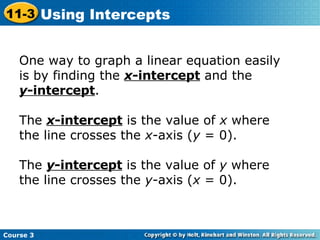 One way to graph a linear equation easily is by finding the  x -intercept  and the  y -intercept .  The  x -intercept  is the value of  x  where the line crosses the  x -axis ( y  = 0).  The  y -intercept  is the value of  y  where the line crosses the  y -axis ( x  = 0). Course 3 11-3 Using Intercepts 