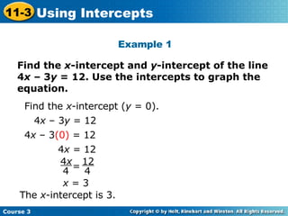 Find the  x -intercept and  y -intercept of the line 4 x  – 3 y  = 12. Use the intercepts to graph the equation. Example 1 Find the  x -intercept ( y  = 0).  4 x  – 3 y  = 12 4 x  – 3 (0)  = 12 4 x  = 12 x  = 3 The  x -intercept is 3. 4 x 4 12 4 = Course 3 11-3 Using Intercepts 