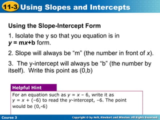 Using the Slope-Intercept Form 1. Isolate the y so that you equation is in  y  = m x +b  form.  2. Slope will always be “m” (the number in front of  x ). 3.  The y-intercept will always be “b” (the number by itself).  Write this point as (0,b) For an equation such as  y  =  x  – 6, write it as  y  =  x  + (–6) to read the  y -intercept, –6. The point would be (0,-6)   Helpful Hint Course 3 11-3 Using Slopes and Intercepts 