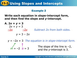 Example 2 Write each equation in slope-intercept form, and then find the slope and  y -intercept.   A. 2 x  +  y  = 3 2 x  +  y  = 3 – 2 x   –2 x Subtract 2x from both sides. y  = 3 – 2 x y  = –2 x  + 3 The equation is in slope-intercept form. m  = –2 b   = 3 The slope of the line is –2, and the  y -intercept is 3. Course 3 11-3 Using Slopes and Intercepts 