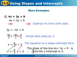 More Examples C. 4 x  + 3 y  = 9 4 x  + 3 y  = 9 Subtract 4x from both sides. b   = 3 – 4 x   –4 x 3 y  = –4 x  + 9 Divide both sides by 3. The equation is in slope-intercept form. y  =-  x  + 3 4 3 m  =- 4 3 The slope of the line 4 x+  3 y  = 9  is –  , and the  y -intercept is 3. 4 3 =  +  – 4 x 3 3 y 3 9 3 Course 3 11-3 Using Slopes and Intercepts 