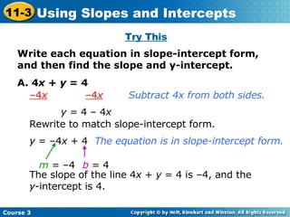 Try This Write each equation in slope-intercept form, and then find the slope and y-intercept.   A. 4 x  +  y  = 4 – 4 x   –4 x Subtract 4x from both sides. y  = 4 – 4 x Rewrite to match slope-intercept form. y  = –4 x  + 4 The equation is in slope-intercept form. m  = –4 b   = 4 The slope of the line 4 x  +  y  = 4 is –4, and the  y -intercept is 4. Course 3 11-3 Using Slopes and Intercepts 