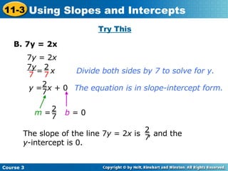 Try This B. 7y = 2x 7 y  = 2 x Divide both sides by 7 to solve for y. The equation is in slope-intercept form. b  = 0 =  x 2 7 7 y 7 y  =  x  + 0 2 7 m  = 2 7 The slope of the line 7 y  = 2 x  is  , and the y -intercept is 0. 2 7 Course 3 11-3 Using Slopes and Intercepts 