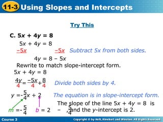 Try This C. 5 x  + 4 y  = 8 5 x  + 4 y  = 8 Subtract 5x from both sides. Rewrite to match slope-intercept form. b   = 2 – 5 x   –5 x 4 y  = 8 – 5 x 5 x  + 4 y  = 8 Divide both sides by 4. The equation is in slope-intercept form. y  =-  x  + 2 5 4 The slope of the line 5 x  + 4 y  = 8  is –  , and the  y -intercept is 2. 5 4 =  +  – 5 x 4 4 y 4 8 4 m  =- 5 4 Course 3 11-3 Using Slopes and Intercepts 