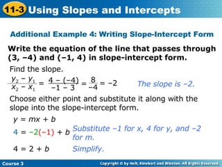 Additional Example 4: Writing Slope-Intercept Form Write the equation of the line that passes through (3, –4) and (–1, 4) in slope-intercept form. Find the slope. The slope is –2. Choose either point and substitute it along with the slope into the slope-intercept form. y  =  mx  +  b 4  =  –2 (–1)  +  b 4 = 2 +  b Substitute –1 for x, 4 for y, and –2 for m. Simplify. = –2 4 – (–4) – 1 – 3 = y 2  –  y 1 x 2  –  x 1 8 – 4 =  Course 3 11-3 Using Slopes and Intercepts 