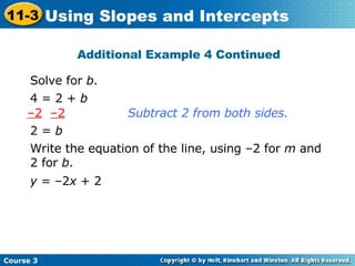 Additional Example 4 Continued Solve for  b . Subtract 2 from both sides. Write the equation of the line, using –2 for  m  and 2 for  b . 4 = 2 +  b – 2   –2 2 =  b y  = –2 x  + 2 Course 3 11-3 Using Slopes and Intercepts 