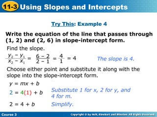 Try This : Example 4 Write the equation of the line that passes through (1, 2) and (2, 6) in slope-intercept form. Find the slope. The slope is 4. Choose either point and substitute it along with the slope into the slope-intercept form. y  =  mx  +  b 2  =  4 (1)  +  b 2 = 4 +  b Substitute 1 for x, 2 for y, and 4 for m. Simplify. = 4 6 – 2 2 – 1 = y 2  –  y 1 x 2  –  x 1 4 1 =  Course 3 11-3 Using Slopes and Intercepts 
