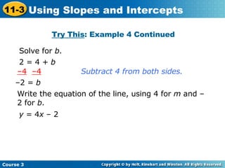 Try This : Example 4 Continued Solve for  b . Subtract 4 from both sides. Write the equation of the line, using 4 for  m  and –2 for  b . 2 = 4 +  b – 4   –4 – 2 =  b y  = 4 x  – 2 Course 3 11-3 Using Slopes and Intercepts 