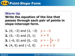 Warm Up Write the equation of the line that passes through each pair of points in slope-intercept form. 1.  (0, –3) and (2, –3) 2.  (5, –3) and (5, 1) 3.  (–6, 0) and (0, –2) 4.  (4, 6) and (–2, 0) y  = –3 x  = 5 y  =  x  + 2 Course 3 11-4 Point-Slope Form y  = –  x  – 2 1 3 