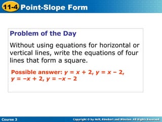 Problem of the Day Without using equations for horizontal or vertical lines, write the equations of four lines that form a square. Possible answer:  y  =  x  + 2,  y  =  x  – 2,  y  = – x  + 2,  y  = – x  – 2 Course 3 11-4 Point-Slope Form 
