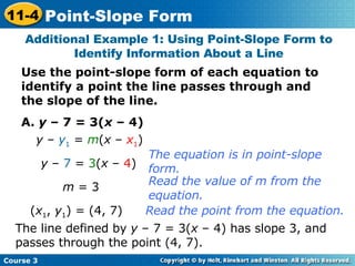 Use the point-slope form of each equation to identify a point the line passes through and the slope of the line. A.  y  – 7 = 3( x  – 4) Additional Example 1: Using Point-Slope Form to Identify Information About a Line y  –  y 1  =  m ( x  –  x 1 ) y  –  7  =  3 ( x  –  4 ) m  = 3 ( x 1 ,  y 1 ) = (4, 7) The line defined by  y  – 7 = 3( x  – 4) has slope 3, and passes through the point (4, 7). The equation is in point-slope form.  Read the value of m from the equation.  Read the point from the equation. Course 3 11-4 Point-Slope Form 