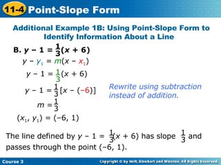 B.  y  – 1 =  ( x  + 6) Additional Example 1B: Using Point-Slope Form to Identify Information About a Line  y  –  y 1  =  m ( x  –  x 1 ) ( x 1 ,  y 1 ) = (–6, 1) Rewrite using subtraction instead of addition. 1 3 1 3 y  – 1 =  ( x  + 6) y  – 1 =  [ x  – ( –6 )] 1 3 m  = 1 3 The line defined by  y  – 1 =  ( x  + 6) has slope  , and passes through the point (–6, 1). 1 3 1 3 Course 3 11-4 Point-Slope Form 