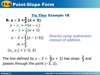 B. y – 2 =  (x + 3) Try This : Example 1B ( x 1 ,  y 1 ) = (–3, 2) Rewrite using subtraction instead of addition. y  –  y 1  =  m ( x  –  x 1 ) 2 3 2 3 y  –  2  =  ( x  +  3 ) y  – 2 =  [ x  – (–3)] 2 3 m  = 2 3 The line defined by  y  – 2 =  ( x  + 3) has slope  , and passes through the point (–3, 2). 2 3 2 3 Course 3 11-4 Point-Slope Form 