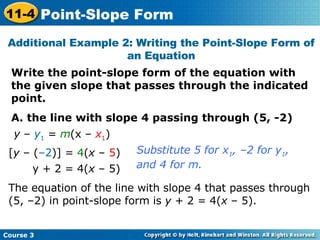 Write the point-slope form of the equation with the given slope that passes through the indicated point. A. the line with slope 4 passing through (5, -2) Additional Example 2: Writing the Point-Slope Form of an Equation y  –  y 1  =  m (x –  x 1 ) The equation of the line with slope 4 that passes through (5, –2) in point-slope form is  y  + 2 = 4( x  – 5). Substitute 5 for x 1 , –2 for y 1 ,  and 4 for m. [ y  – ( –2 )] =  4 ( x  –  5 ) y + 2 = 4( x  – 5) Course 3 11-4 Point-Slope Form 