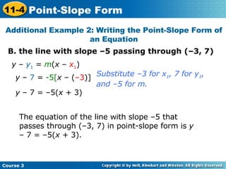 B. the line with slope –5 passing through (–3, 7) Additional Example 2: Writing the Point-Slope Form of an Equation y  –  y 1  =  m ( x  –  x 1 ) The equation of the line with slope –5 that passes through (–3, 7) in point-slope form is  y  – 7 = –5( x  + 3). Substitute –3 for x 1 , 7 for y 1 ,  and –5 for m. y  –  7  =  -5[ x  – ( –3 )] y  – 7 = –5( x  + 3) Course 3 11-4 Point-Slope Form 