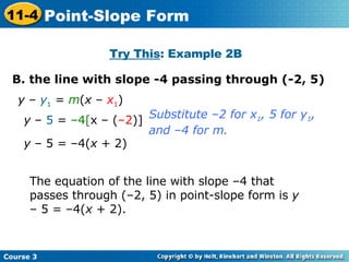 B. the line with slope -4 passing through (-2, 5) Try This : Example 2B y  –  y 1  =  m ( x  –  x 1 ) The equation of the line with slope –4 that passes through (–2, 5) in point-slope form is  y  – 5 = –4( x  + 2). Substitute –2 for x 1 , 5 for y 1 ,  and –4 for m. y  –  5  =  –4[ x – ( –2 )] y  – 5 = –4( x  + 2) Course 3 11-4 Point-Slope Form 