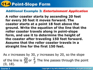 A roller coaster starts by ascending 20 feet for every 30 feet it moves forward. The coaster starts at a point 18 feet above the ground. Write the equation of the line that the roller coaster travels along in point-slope form, and use it to determine the height of the coaster after traveling 150 feet forward. Assume that the roller coaster travels in a straight line for the first 150 feet. Additional Example 3:  Entertainment Application As  x  increases by 30,  y  increases by 20, so the slope  of the line is  or  . The line passes through the point (0, 18). 20 30 2 3 Course 3 11-4 Point-Slope Form 
